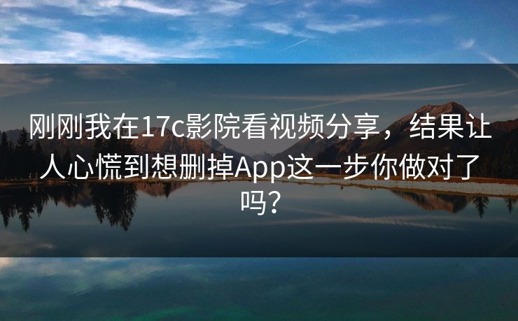 刚刚我在17c影院看视频分享，结果让人心慌到想删掉App这一步你做对了吗？