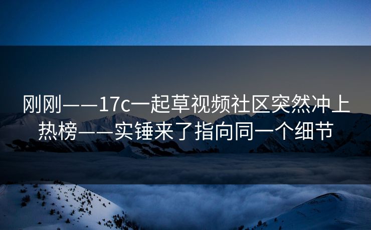 刚刚——17c一起草视频社区突然冲上热榜——实锤来了指向同一个细节