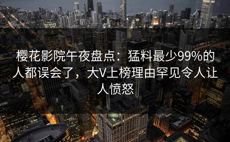 樱花影院午夜盘点：猛料最少99%的人都误会了，大V上榜理由罕见令人让人愤怒