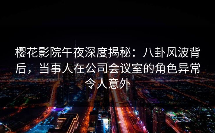 樱花影院午夜深度揭秘：八卦风波背后，当事人在公司会议室的角色异常令人意外