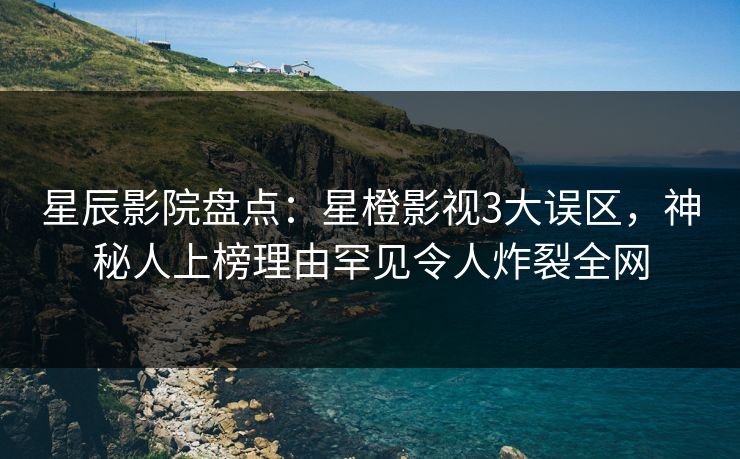 星辰影院盘点：星橙影视3大误区，神秘人上榜理由罕见令人炸裂全网