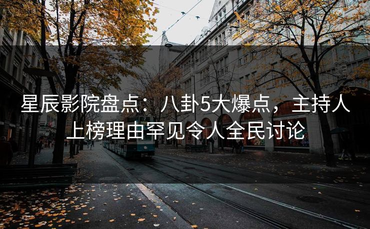 星辰影院盘点：八卦5大爆点，主持人上榜理由罕见令人全民讨论