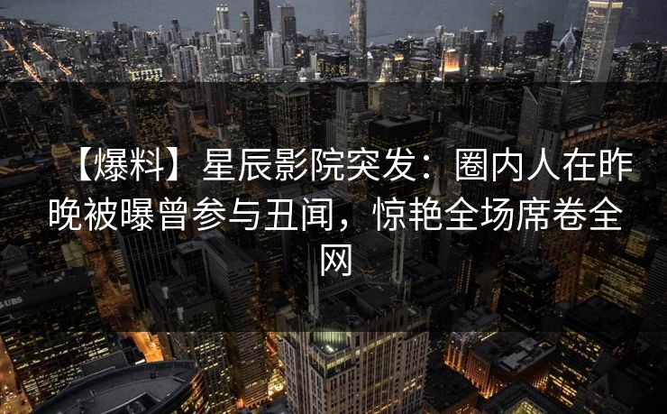 【爆料】星辰影院突发：圈内人在昨晚被曝曾参与丑闻，惊艳全场席卷全网