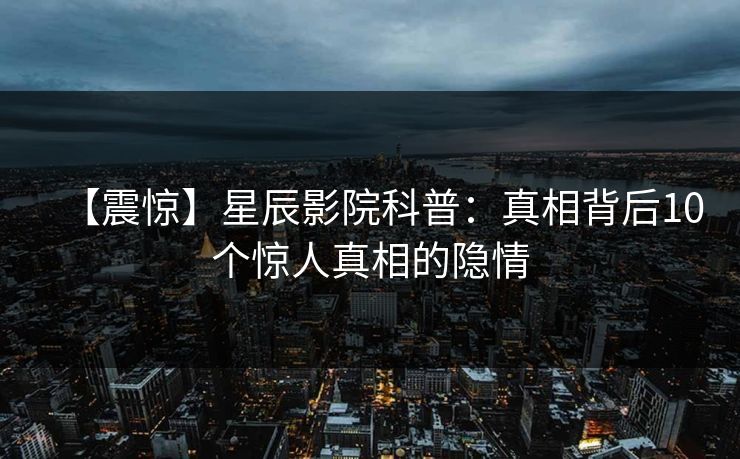 【震惊】星辰影院科普：真相背后10个惊人真相的隐情