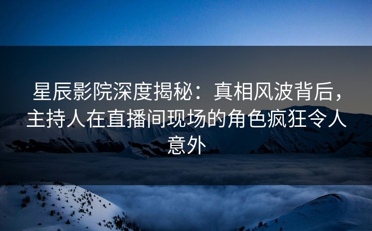 星辰影院深度揭秘：真相风波背后，主持人在直播间现场的角色疯狂令人意外