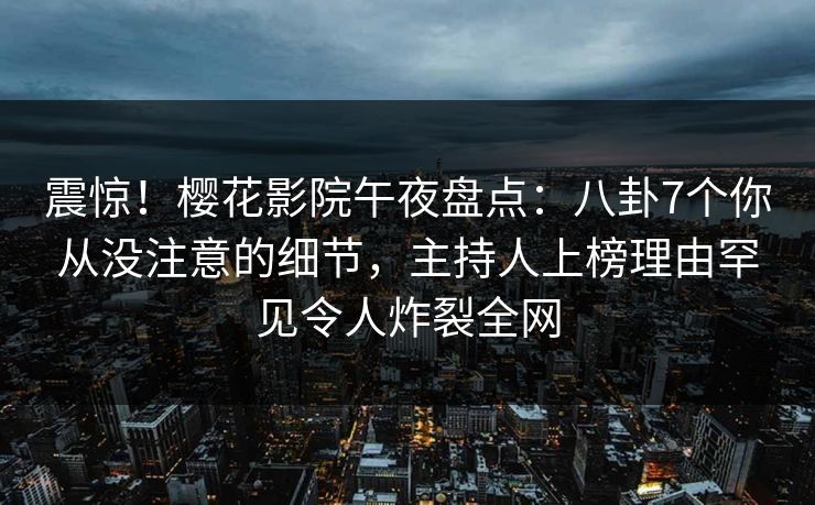 震惊！樱花影院午夜盘点：八卦7个你从没注意的细节，主持人上榜理由罕见令人炸裂全网