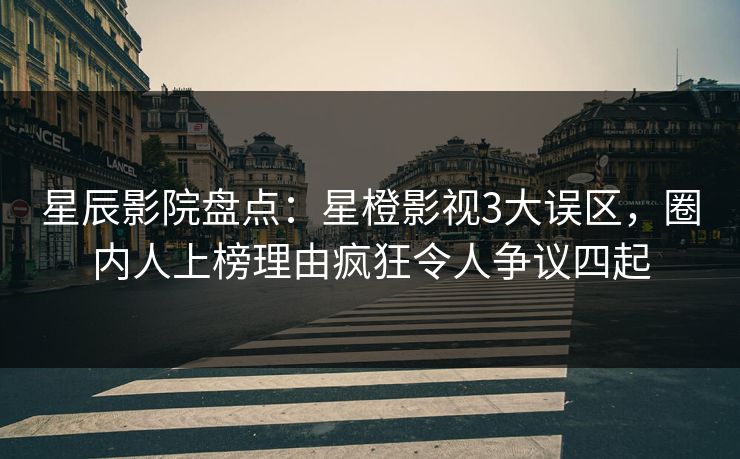 星辰影院盘点：星橙影视3大误区，圈内人上榜理由疯狂令人争议四起