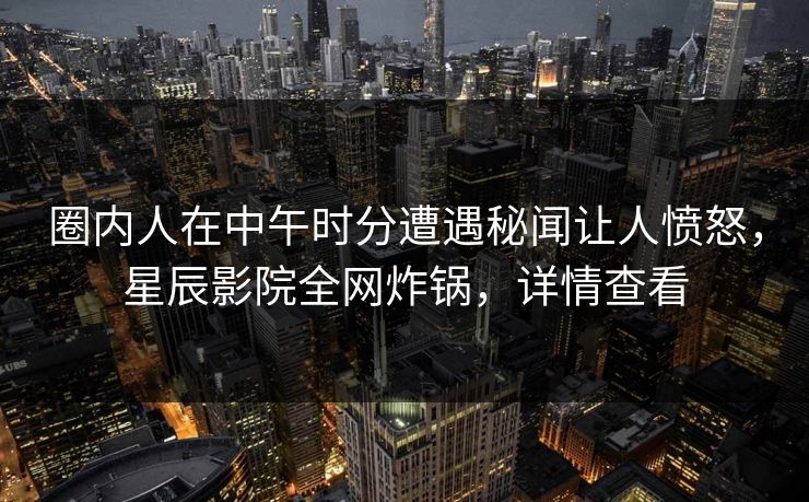 圈内人在中午时分遭遇秘闻让人愤怒，星辰影院全网炸锅，详情查看