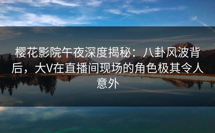 樱花影院午夜深度揭秘：八卦风波背后，大V在直播间现场的角色极其令人意外