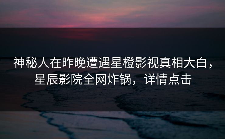 神秘人在昨晚遭遇星橙影视真相大白，星辰影院全网炸锅，详情点击
