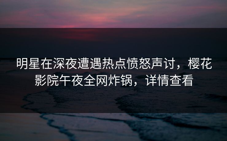 明星在深夜遭遇热点愤怒声讨，樱花影院午夜全网炸锅，详情查看
