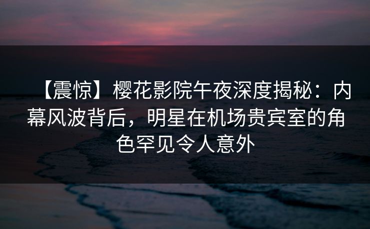 【震惊】樱花影院午夜深度揭秘：内幕风波背后，明星在机场贵宾室的角色罕见令人意外