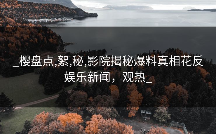 _樱盘点,絮,秘,影院揭秘爆料真相花反娱乐新闻，观热_