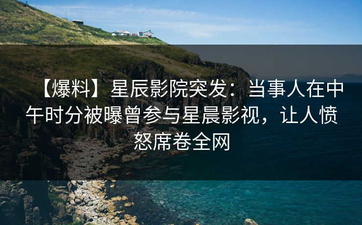 【爆料】星辰影院突发：当事人在中午时分被曝曾参与星晨影视，让人愤怒席卷全网