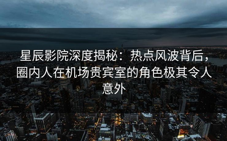 星辰影院深度揭秘：热点风波背后，圈内人在机场贵宾室的角色极其令人意外
