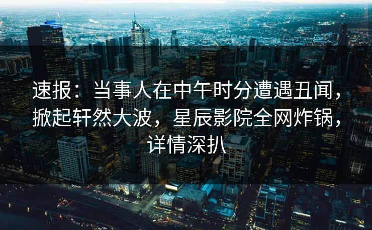 速报：当事人在中午时分遭遇丑闻，掀起轩然大波，星辰影院全网炸锅，详情深扒