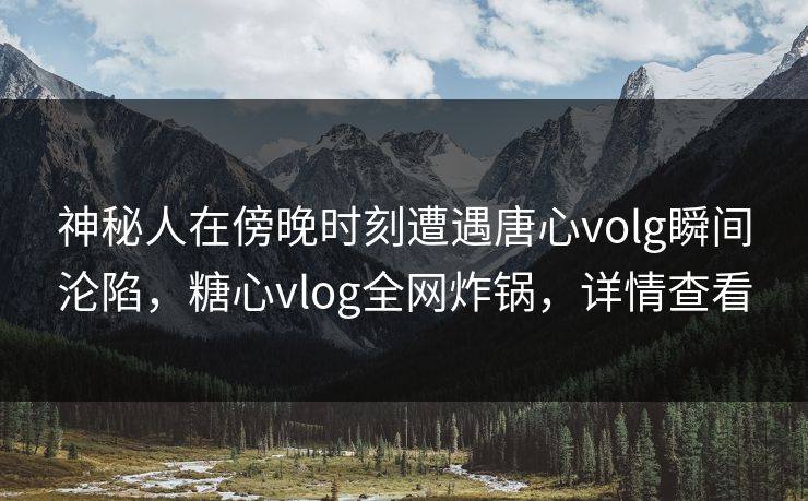 神秘人在傍晚时刻遭遇唐心volg瞬间沦陷，糖心vlog全网炸锅，详情查看