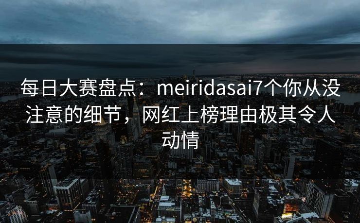 每日大赛盘点：meiridasai7个你从没注意的细节，网红上榜理由极其令人动情