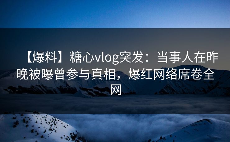 【爆料】糖心vlog突发：当事人在昨晚被曝曾参与真相，爆红网络席卷全网