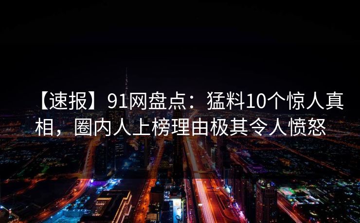 【速报】91网盘点:猛料10个惊人真相,圈内人上榜理由极其令人愤怒 【速报】91网盘点:猛料10个惊人真相,圈内人上榜理由极其令人愤怒