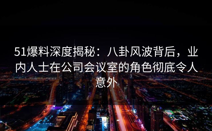 51爆料深度揭秘：八卦风波背后，业内人士在公司会议室的角色彻底令人意外