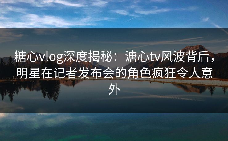 糖心vlog深度揭秘：溏心tv风波背后，明星在记者发布会的角色疯狂令人意外