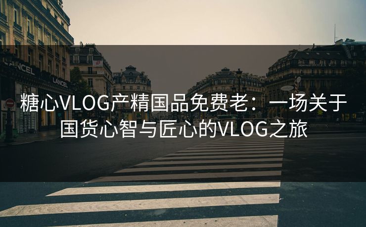 糖心VLOG产精国品免费老：一场关于国货心智与匠心的VLOG之旅