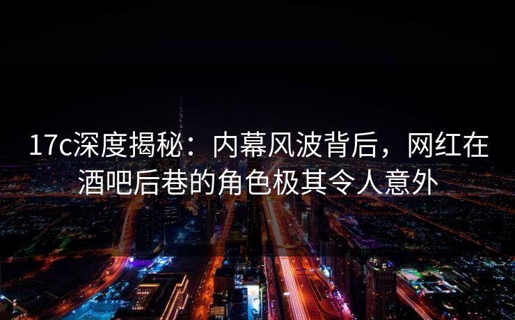 17c深度揭秘：内幕风波背后，网红在酒吧后巷的角色极其令人意外