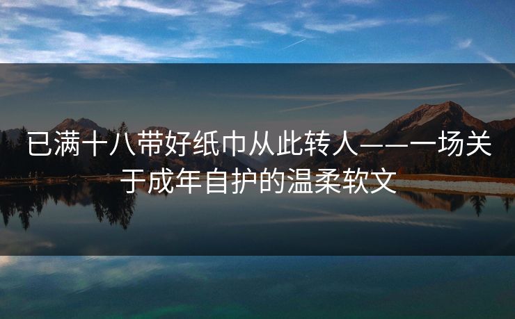 已满十八带好纸巾从此转人——一场关于成年自护的温柔软文 已满十八带好纸巾从此转人——一场关于成年自护的温柔软文