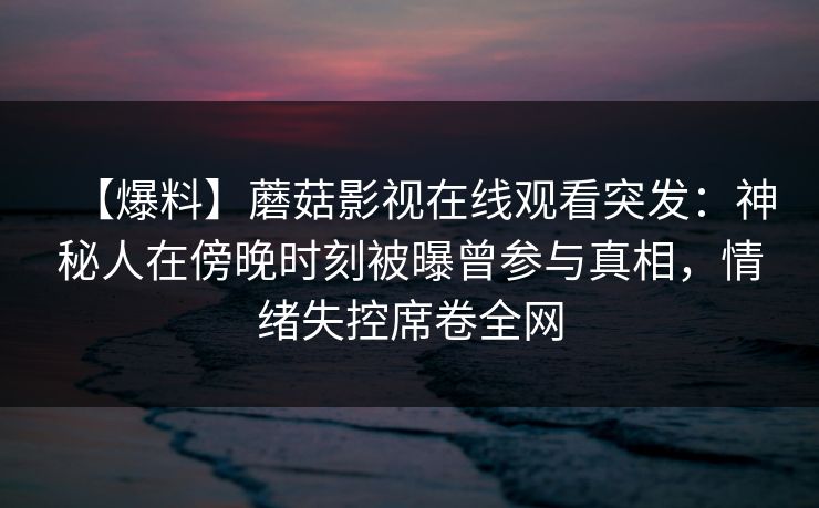 【爆料】蘑菇影视在线观看突发:神秘人在傍晚时刻被曝曾参与真相,情绪失控席卷全网 【爆料】蘑菇影视在线观看突发:神秘人在傍晚时刻被曝曾参与真相,情绪失控席卷全网