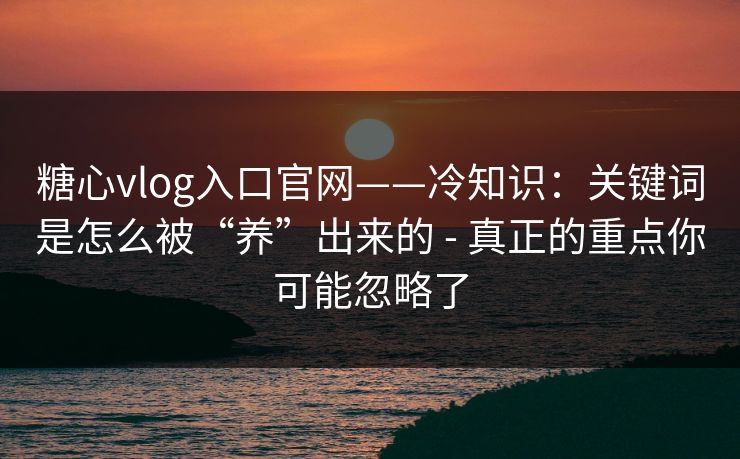 糖心vlog入口官网——冷知识：关键词是怎么被“养”出来的 - 真正的重点你可能忽略了