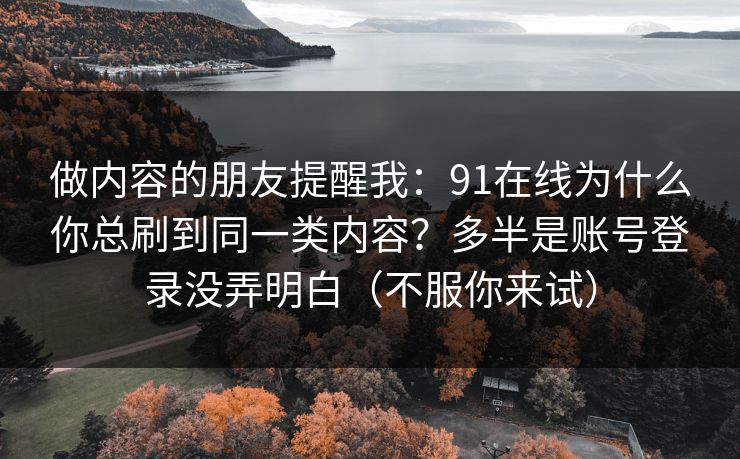 做内容的朋友提醒我：91在线为什么你总刷到同一类内容？多半是账号登录没弄明白（不服你来试）