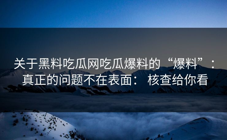 关于黑料吃瓜网吃瓜爆料的“爆料”： 真正的问题不在表面： 核查给你看