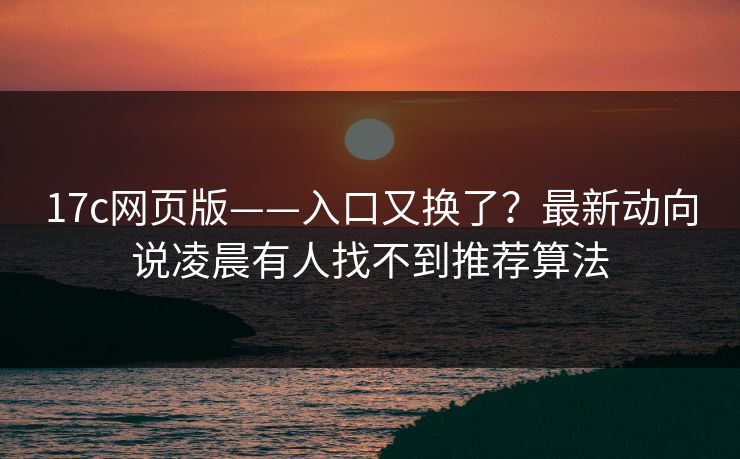 17c网页版——入口又换了？最新动向说凌晨有人找不到推荐算法