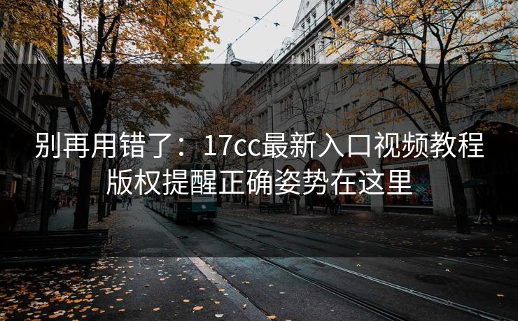 别再用错了：17cc最新入口视频教程版权提醒正确姿势在这里