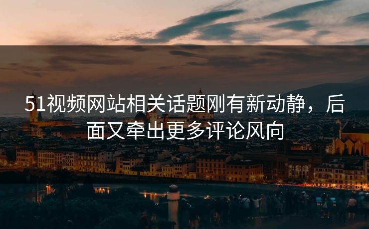 51视频网站相关话题刚有新动静，后面又牵出更多评论风向